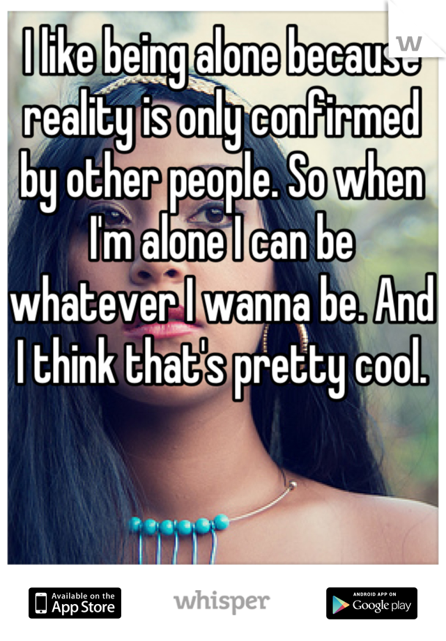 I like being alone because reality is only confirmed by other people. So when I'm alone I can be whatever I wanna be. And I think that's pretty cool.