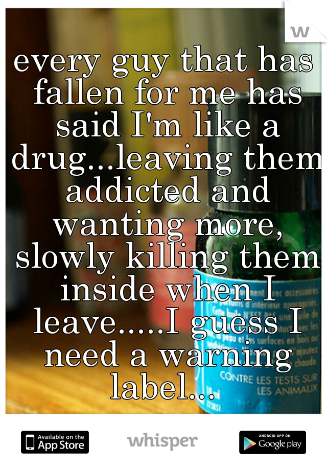 every guy that has fallen for me has said I'm like a drug...leaving them addicted and wanting more, slowly killing them inside when I leave.....I guess I need a warning label... 