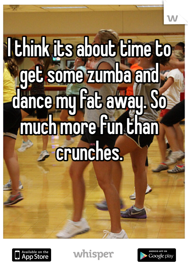 I think its about time to get some zumba and dance my fat away. So much more fun than crunches. 
