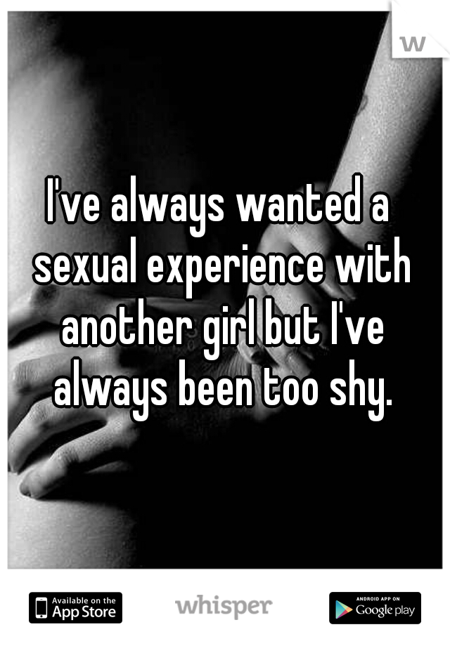 I've always wanted a sexual experience with another girl but I've always been too shy.