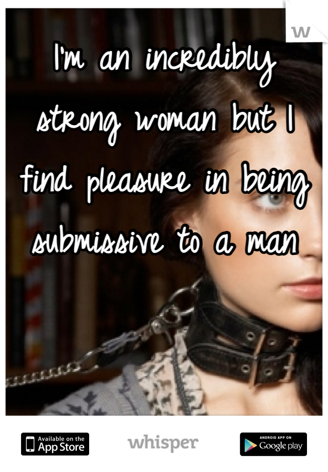 I'm an incredibly strong woman but I find pleasure in being submissive to a man