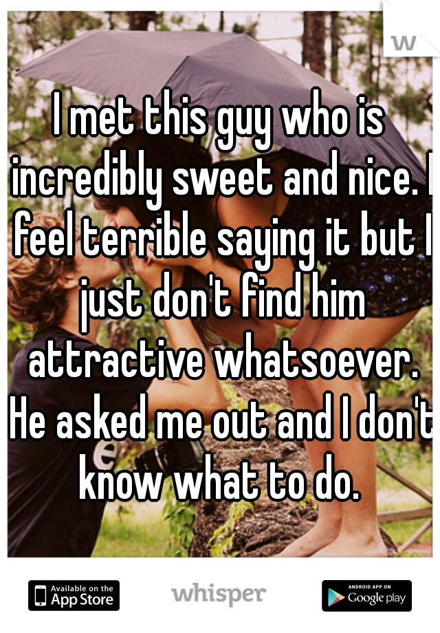 I met this guy who is incredibly sweet and nice. I feel terrible saying it but I just don't find him attractive whatsoever. He asked me out and I don't know what to do. 