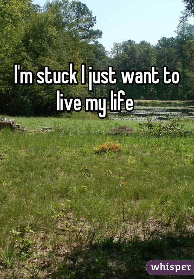 I'm stuck I just want to live my life 