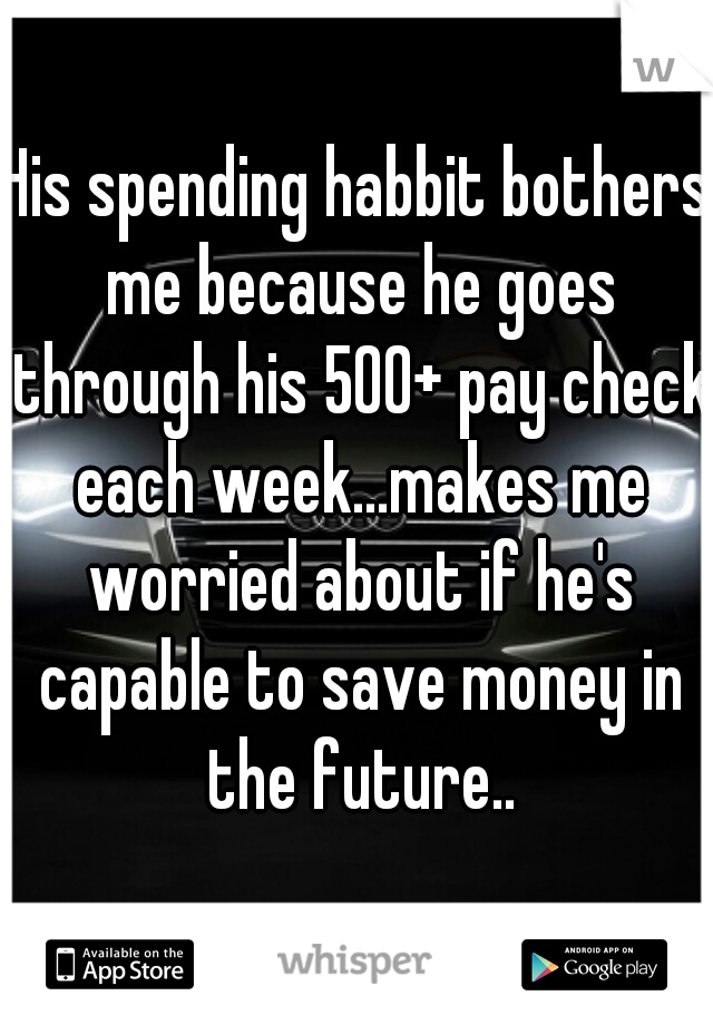 His spending habbit bothers me because he goes through his 500+ pay check each week...makes me worried about if he's capable to save money in the future..