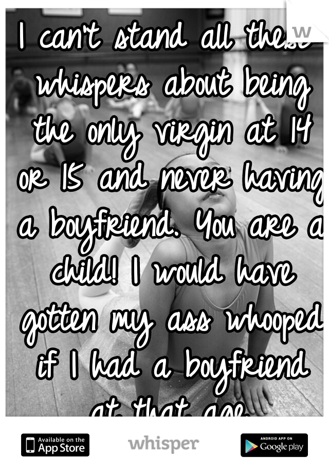 I can't stand all these whispers about being the only virgin at 14 or 15 and never having a boyfriend. You are a child! I would have gotten my ass whooped if I had a boyfriend at that age.