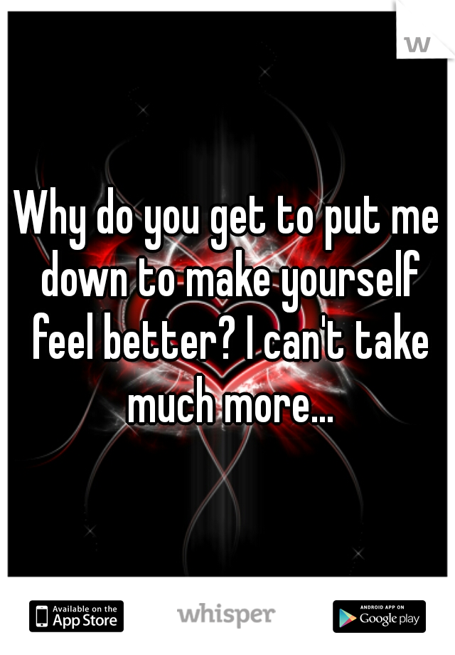 Why do you get to put me down to make yourself feel better? I can't take much more...