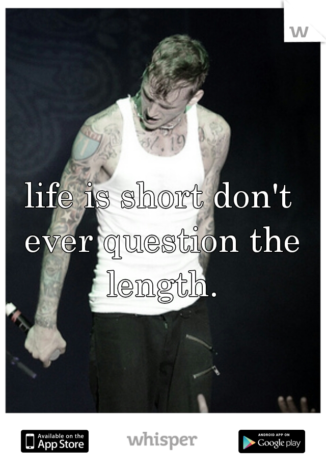 life is short don't ever question the length.