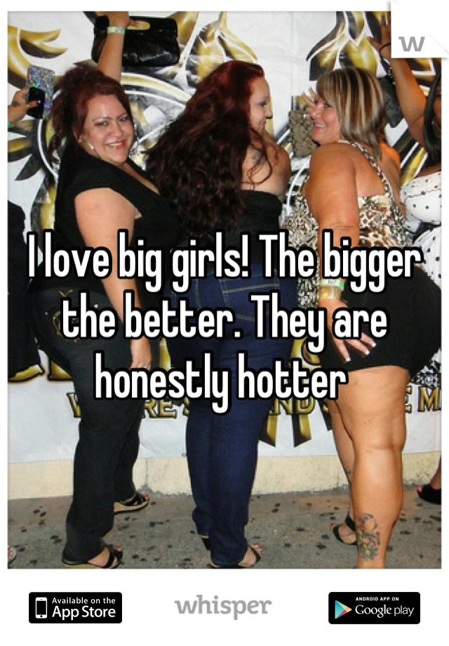 I love big girls! The bigger the better. They are honestly hotter 