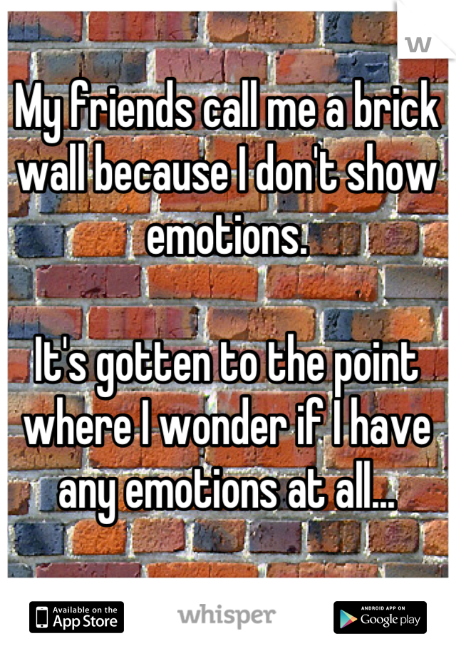My friends call me a brick wall because I don't show emotions.

It's gotten to the point where I wonder if I have any emotions at all...