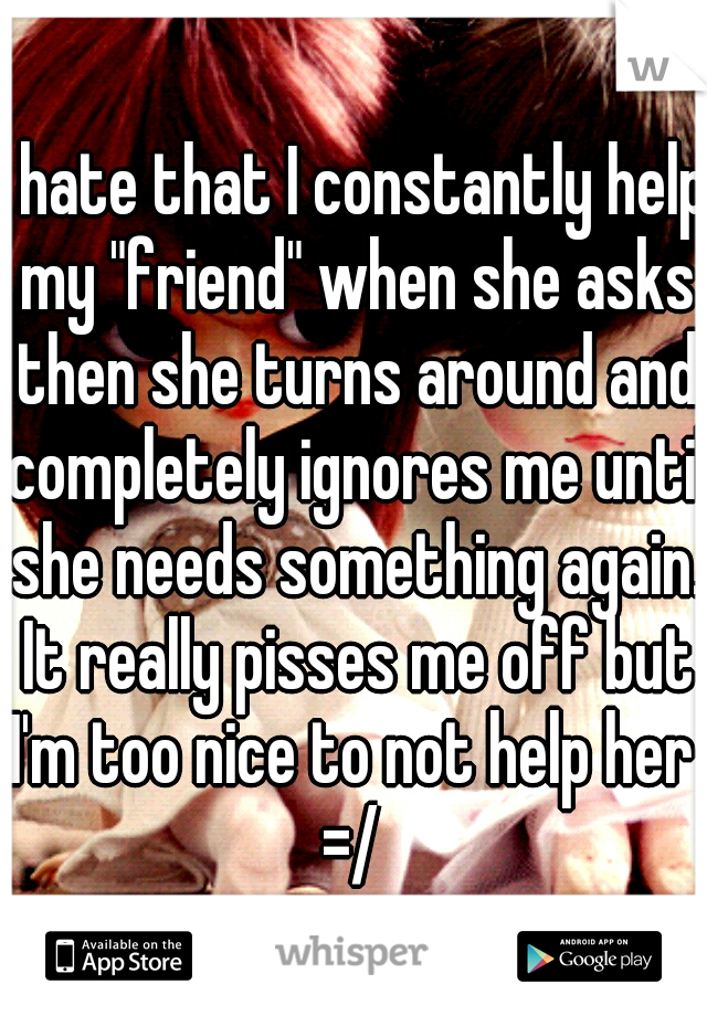I hate that I constantly help my "friend" when she asks then she turns around and completely ignores me until she needs something again. It really pisses me off but I'm too nice to not help her 
=/