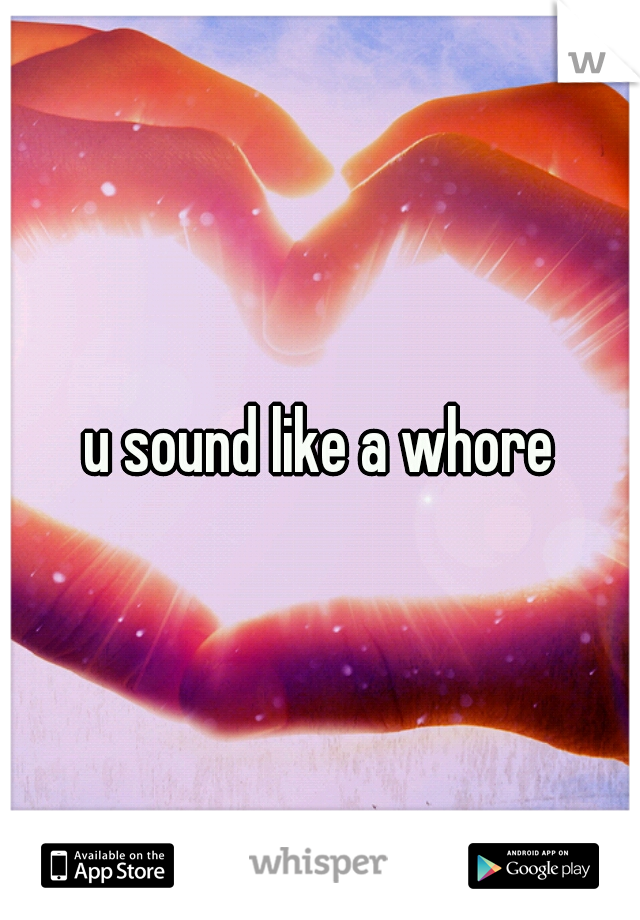 u sound like a whore
