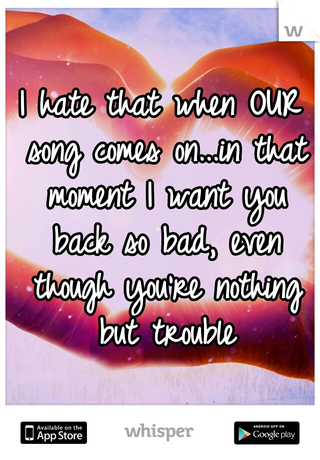 I hate that when OUR song comes on...in that moment I want you back so bad, even though you're nothing but trouble