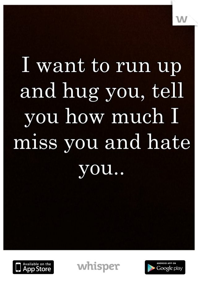 I want to run up and hug you, tell you how much I miss you and hate you..