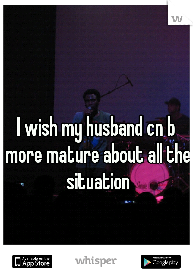 I wish my husband cn b more mature about all the situation