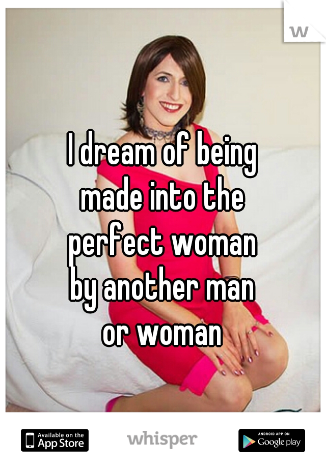 I dream of being
made into the
perfect woman
by another man
or woman