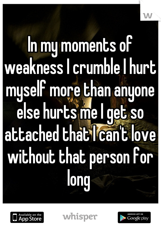 In my moments of weakness I crumble I hurt myself more than anyone else hurts me I get so attached that I can't love without that person for long 
