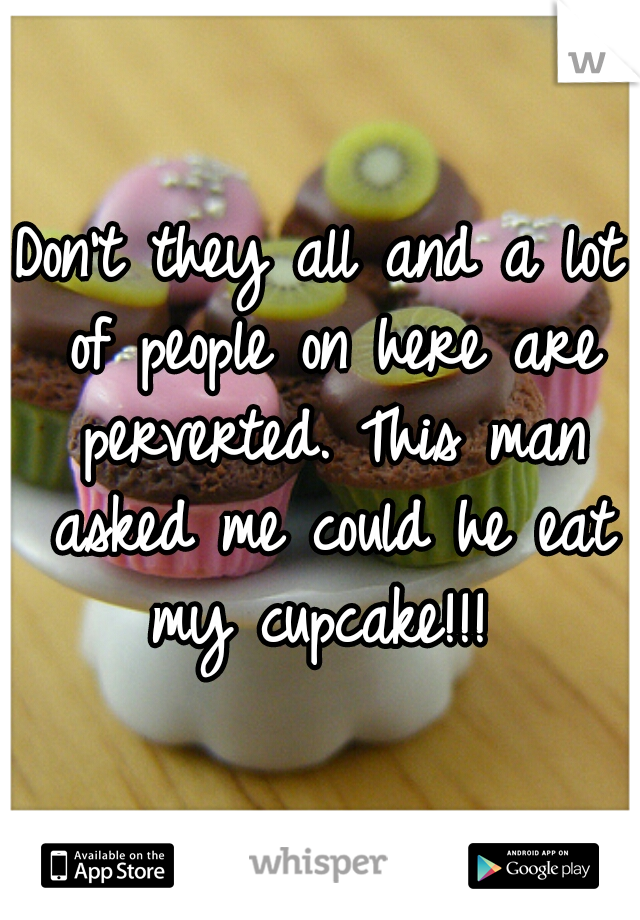 Don't they all and a lot of people on here are perverted. This man asked me could he eat my cupcake!!! 