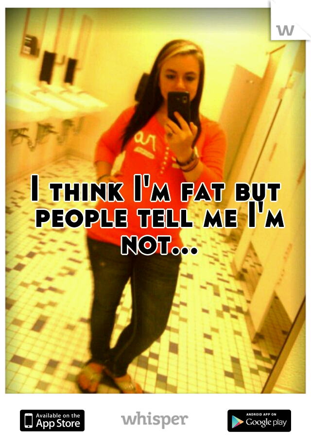 I think I'm fat but people tell me I'm not...
