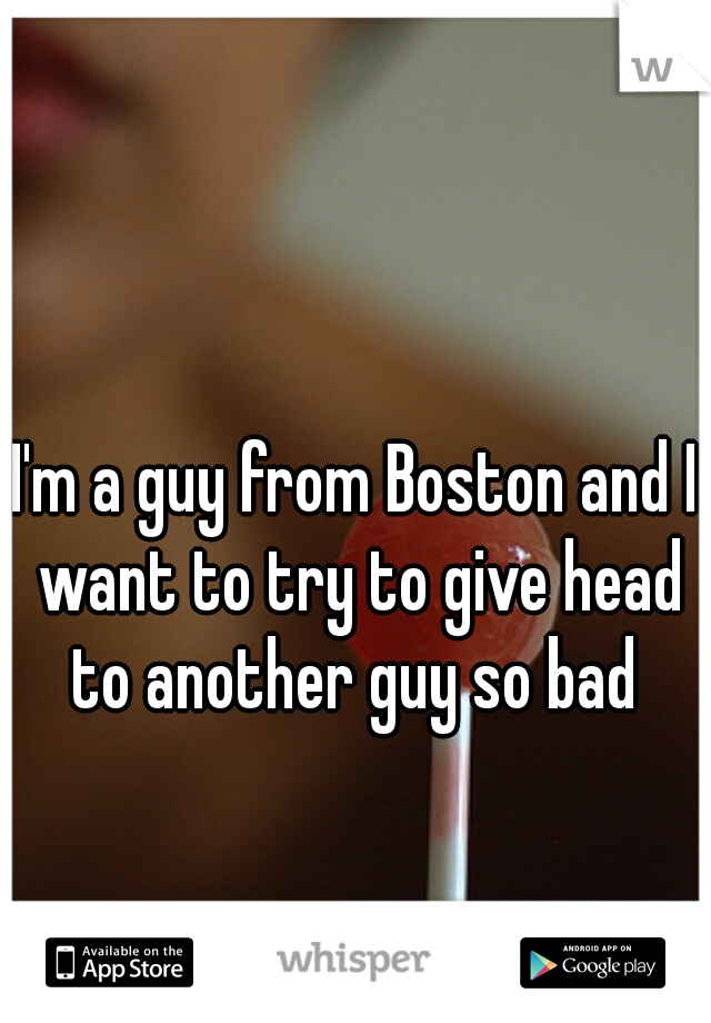 I'm a guy from Boston and I want to try to give head to another guy so bad 
