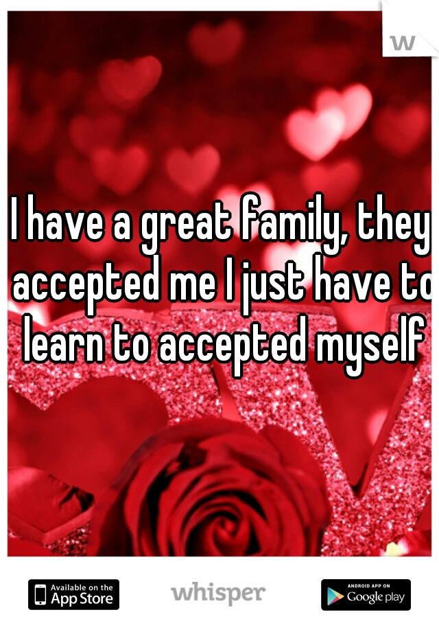 I have a great family, they accepted me I just have to learn to accepted myself