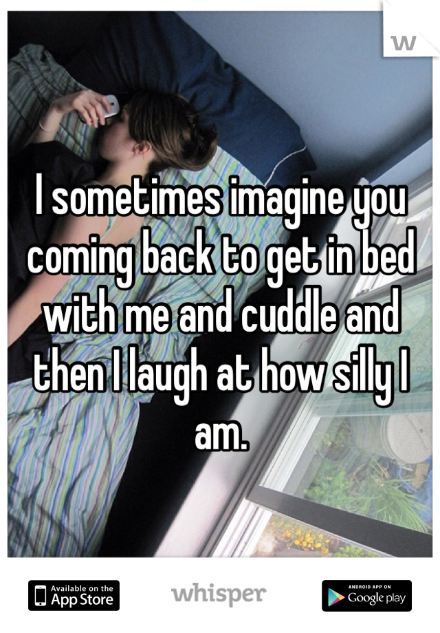 I sometimes imagine you coming back to get in bed with me and cuddle and then I laugh at how silly I am.