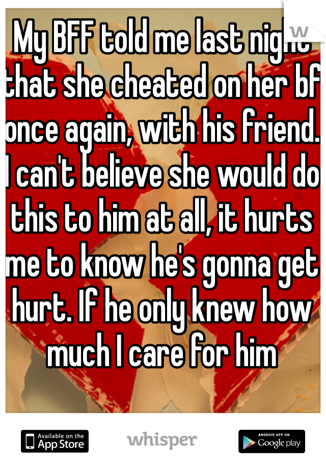 My BFF told me last night that she cheated on her bf once again, with his friend. I can't believe she would do this to him at all, it hurts me to know he's gonna get hurt. If he only knew how much I care for him 