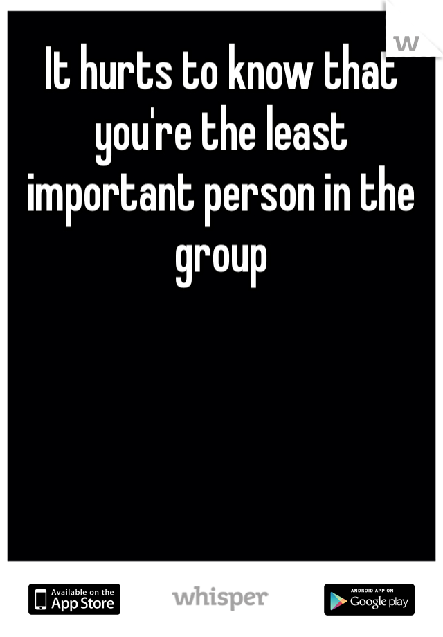 It hurts to know that you're the least important person in the group