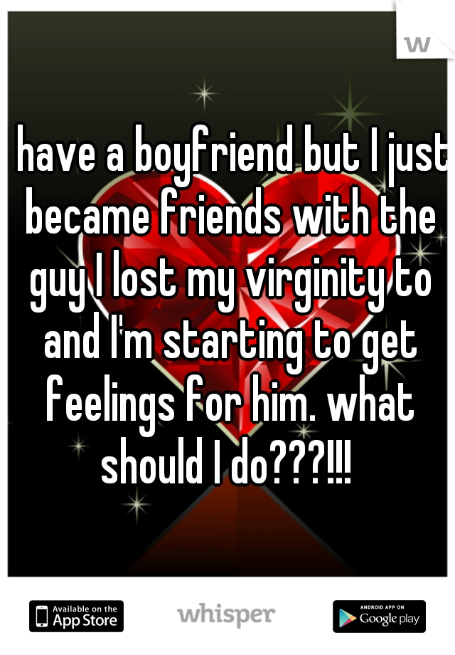 I have a boyfriend but I just became friends with the guy I lost my virginity to and I'm starting to get feelings for him. what should I do???!!! 