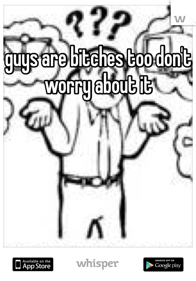 guys are bitches too don't worry about it