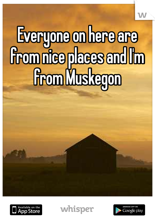 Everyone on here are from nice places and I'm from Muskegon 
