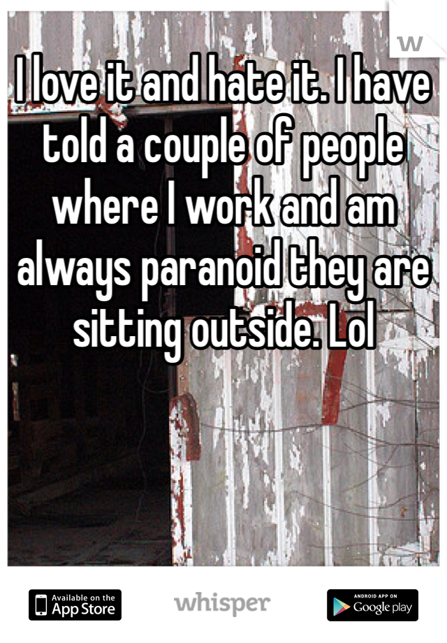 I love it and hate it. I have told a couple of people where I work and am always paranoid they are sitting outside. Lol