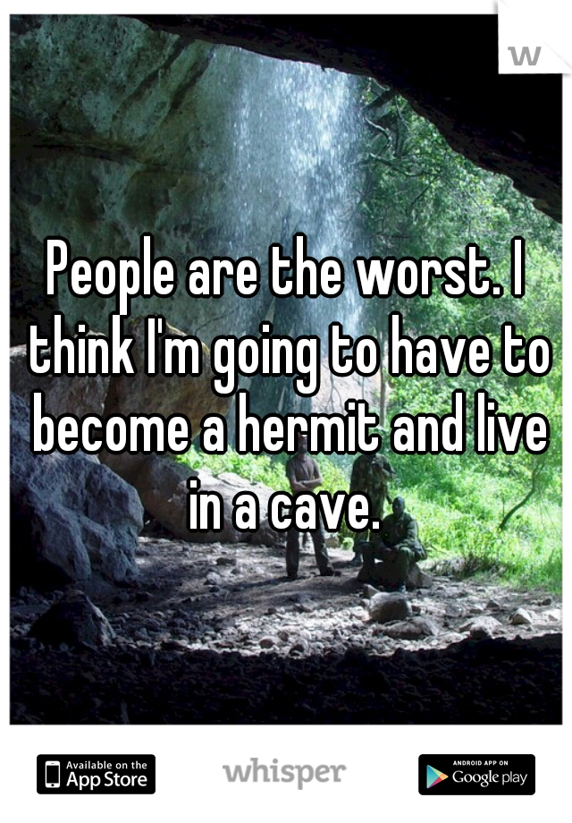 People are the worst. I think I'm going to have to become a hermit and live in a cave. 