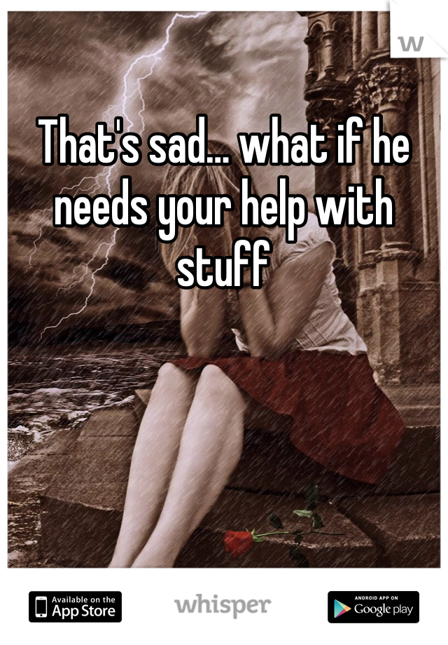 That's sad… what if he needs your help with stuff