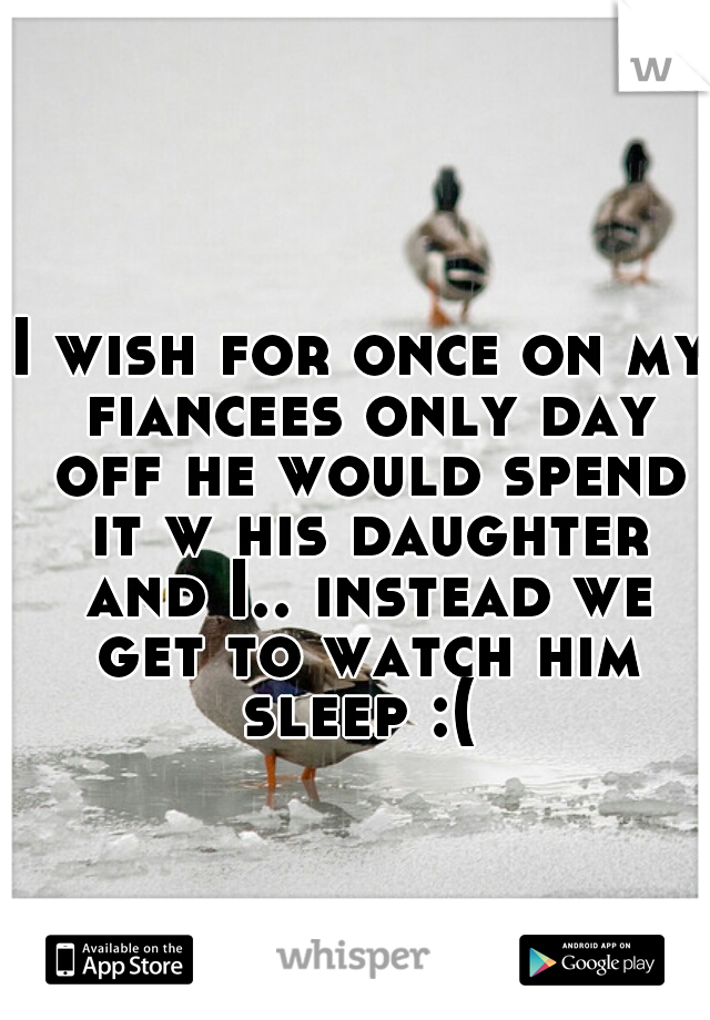 I wish for once on my fiancees only day off he would spend it w his daughter and I.. instead we get to watch him sleep :( 