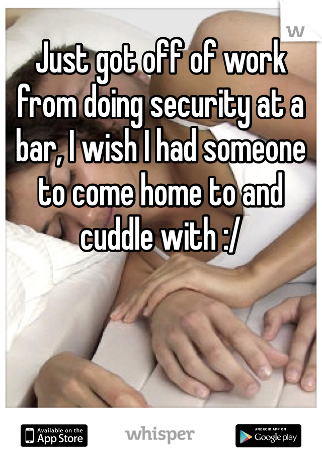 Just got off of work from doing security at a bar, I wish I had someone to come home to and cuddle with :/