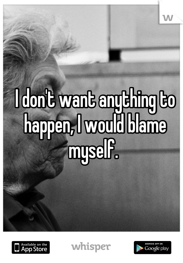 I don't want anything to happen, I would blame myself. 