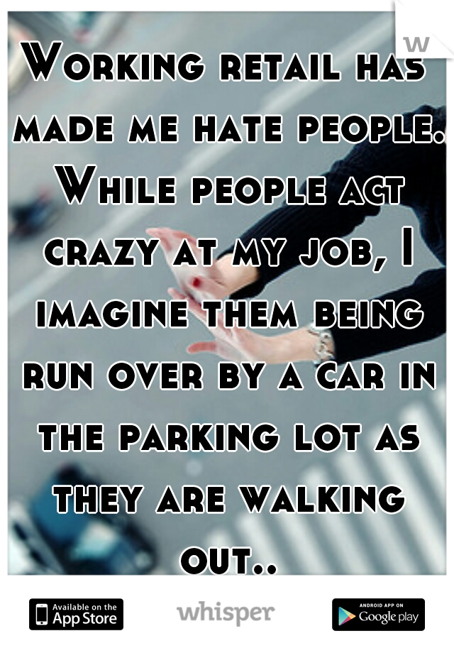 Working retail has made me hate people. While people act crazy at my job, I imagine them being run over by a car in the parking lot as they are walking out... 