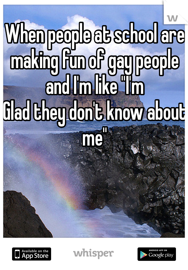 When people at school are making fun of gay people and I'm like "I'm
Glad they don't know about me"