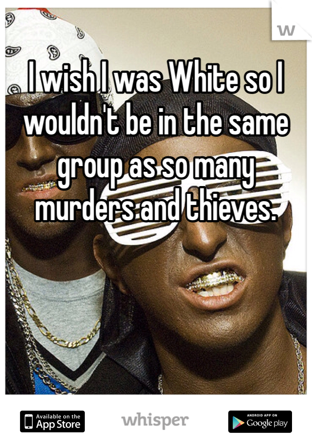 I wish I was White so I wouldn't be in the same group as so many murders and thieves. 