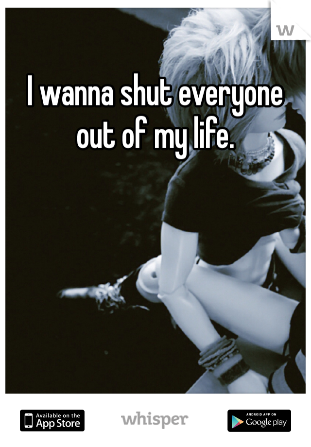 I wanna shut everyone out of my life. 