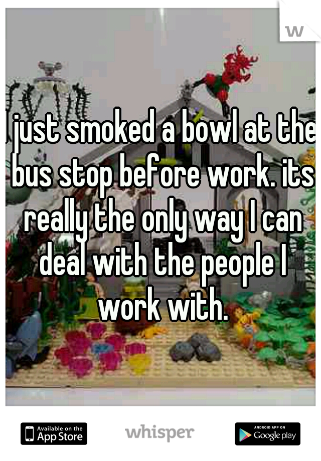 I just smoked a bowl at the bus stop before work. its really the only way I can deal with the people I work with.