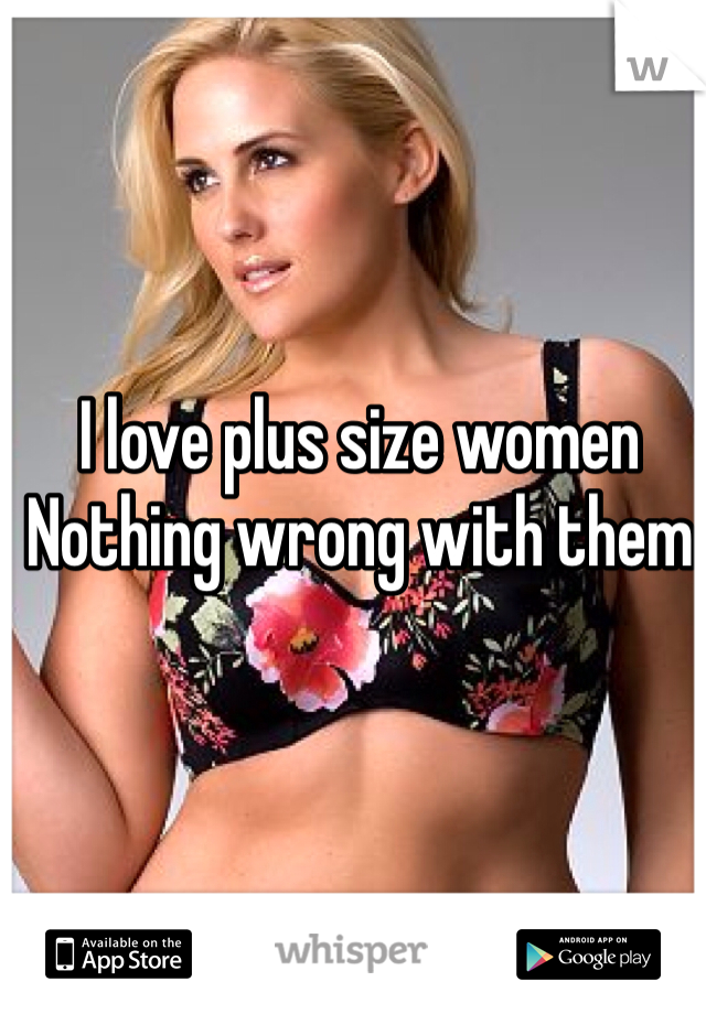 I love plus size women 
Nothing wrong with them