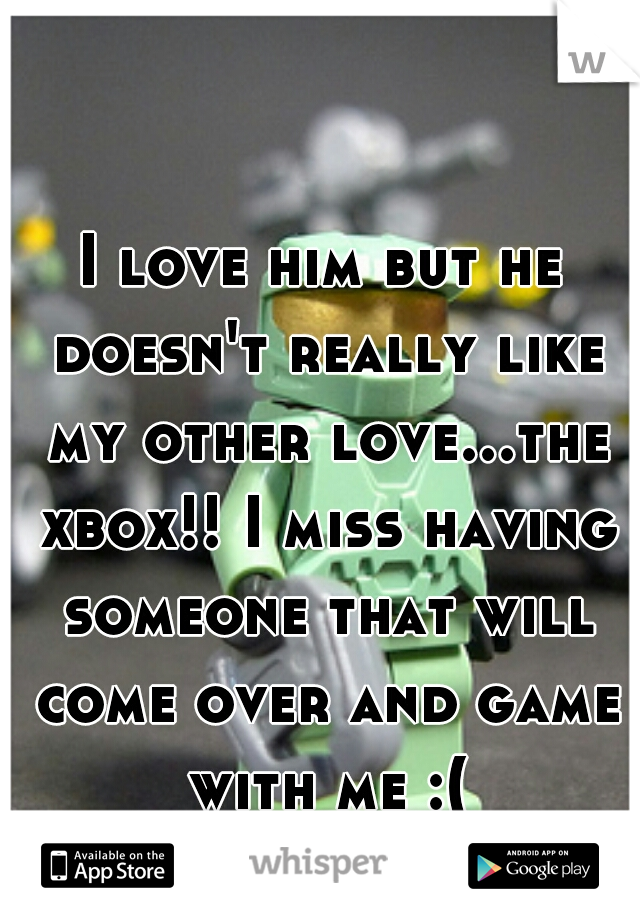 I love him but he doesn't really like my other love...the xbox!! I miss having someone that will come over and game with me :(