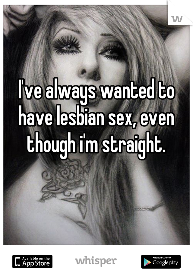I've always wanted to have lesbian sex, even though i'm straight.