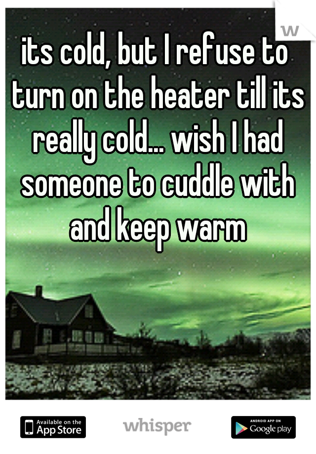 its cold, but I refuse to turn on the heater till its really cold... wish I had someone to cuddle with and keep warm
