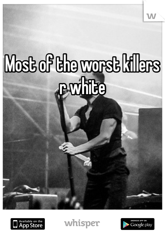 Most of the worst killers r white 