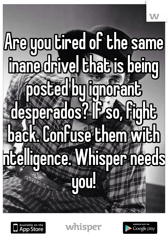 Are you tired of the same inane drivel that is being posted by ignorant desperados? If so, fight back. Confuse them with intelligence. Whisper needs you!
