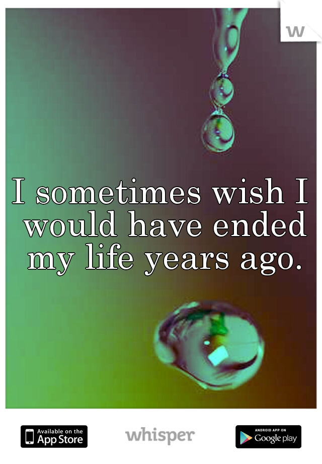 I sometimes wish I would have ended my life years ago.