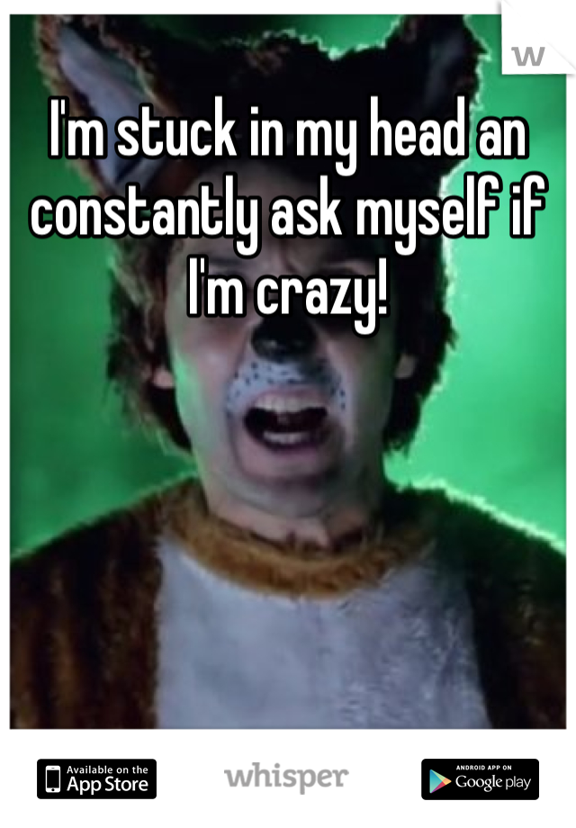 I'm stuck in my head an constantly ask myself if I'm crazy!