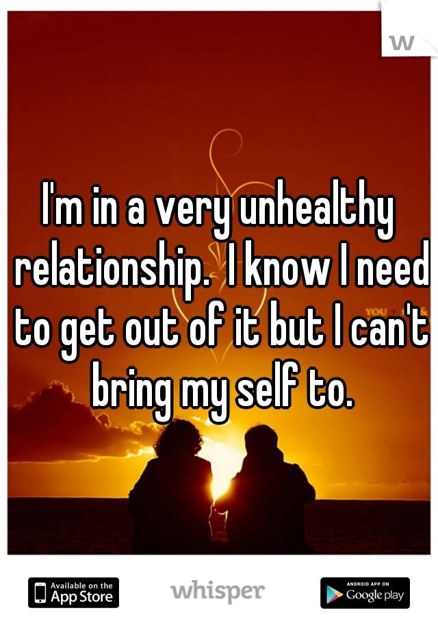 I'm in a very unhealthy relationship.  I know I need to get out of it but I can't bring my self to.